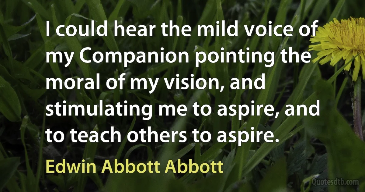 I could hear the mild voice of my Companion pointing the moral of my vision, and stimulating me to aspire, and to teach others to aspire. (Edwin Abbott Abbott)