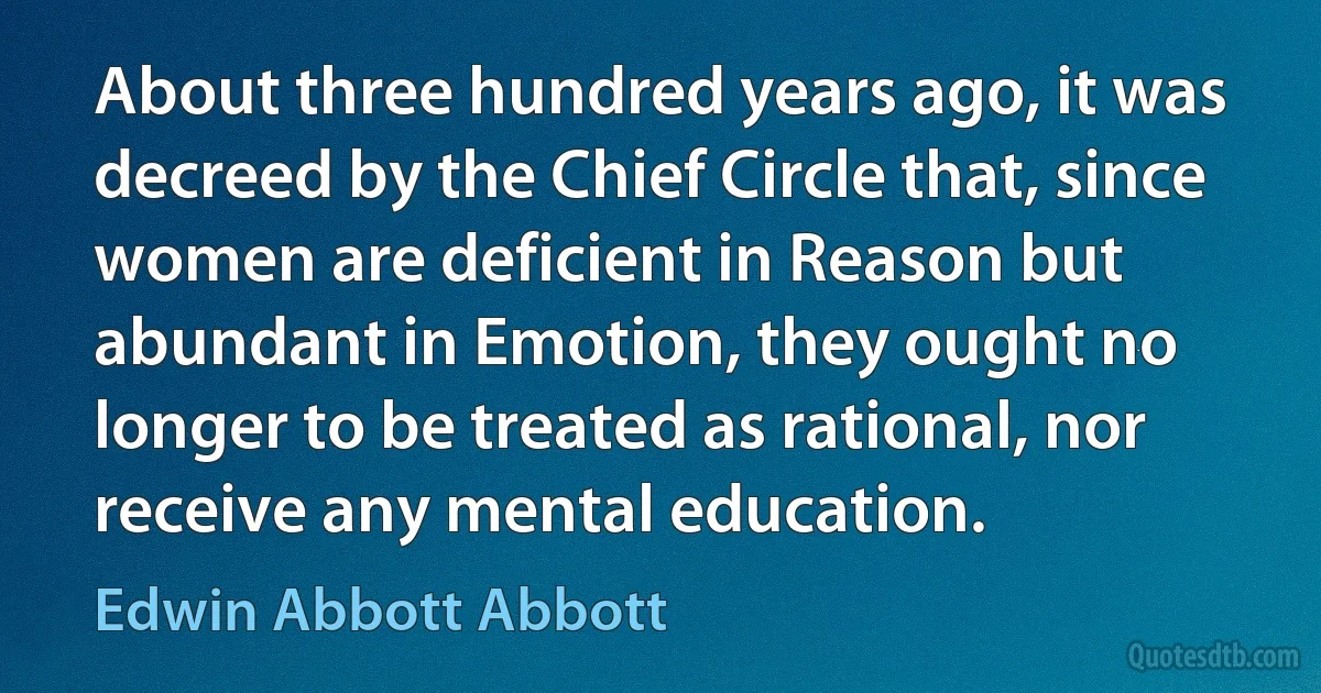 About three hundred years ago, it was decreed by the Chief Circle that, since women are deficient in Reason but abundant in Emotion, they ought no longer to be treated as rational, nor receive any mental education. (Edwin Abbott Abbott)