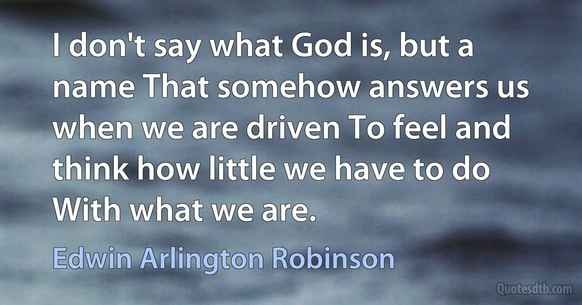 I don't say what God is, but a name That somehow answers us when we are driven To feel and think how little we have to do With what we are. (Edwin Arlington Robinson)