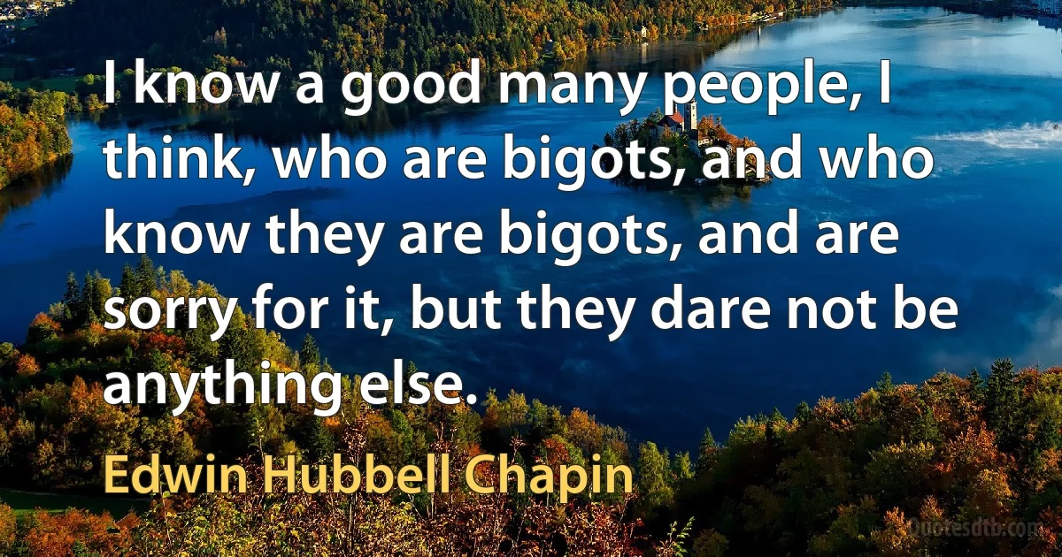 I know a good many people, I think, who are bigots, and who know they are bigots, and are sorry for it, but they dare not be anything else. (Edwin Hubbell Chapin)