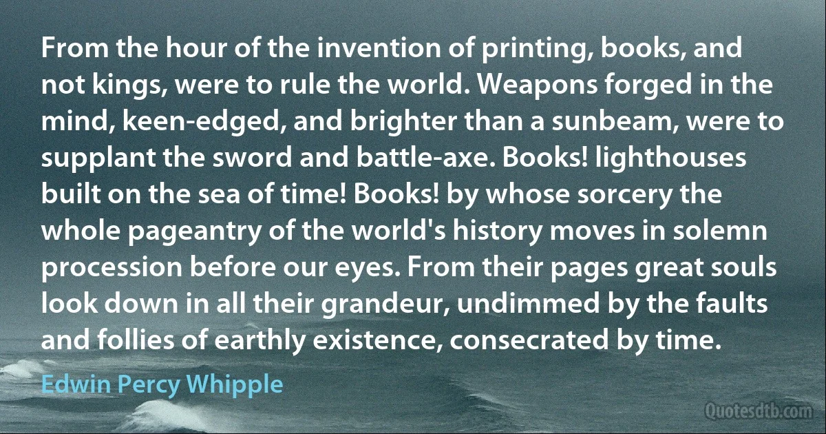 From the hour of the invention of printing, books, and not kings, were to rule the world. Weapons forged in the mind, keen-edged, and brighter than a sunbeam, were to supplant the sword and battle-axe. Books! lighthouses built on the sea of time! Books! by whose sorcery the whole pageantry of the world's history moves in solemn procession before our eyes. From their pages great souls look down in all their grandeur, undimmed by the faults and follies of earthly existence, consecrated by time. (Edwin Percy Whipple)