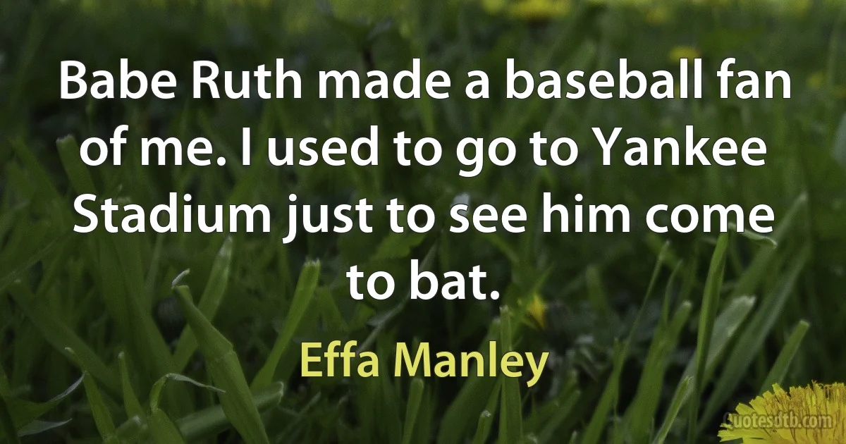 Babe Ruth made a baseball fan of me. I used to go to Yankee Stadium just to see him come to bat. (Effa Manley)