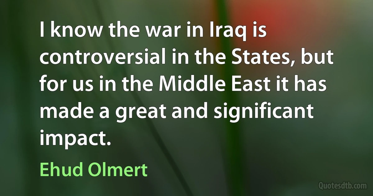 I know the war in Iraq is controversial in the States, but for us in the Middle East it has made a great and significant impact. (Ehud Olmert)