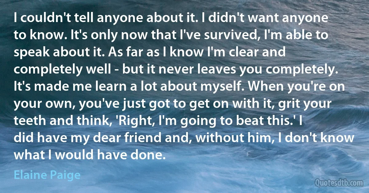 I couldn't tell anyone about it. I didn't want anyone to know. It's only now that I've survived, I'm able to speak about it. As far as I know I'm clear and completely well - but it never leaves you completely. It's made me learn a lot about myself. When you're on your own, you've just got to get on with it, grit your teeth and think, 'Right, I'm going to beat this.' I did have my dear friend and, without him, I don't know what I would have done. (Elaine Paige)