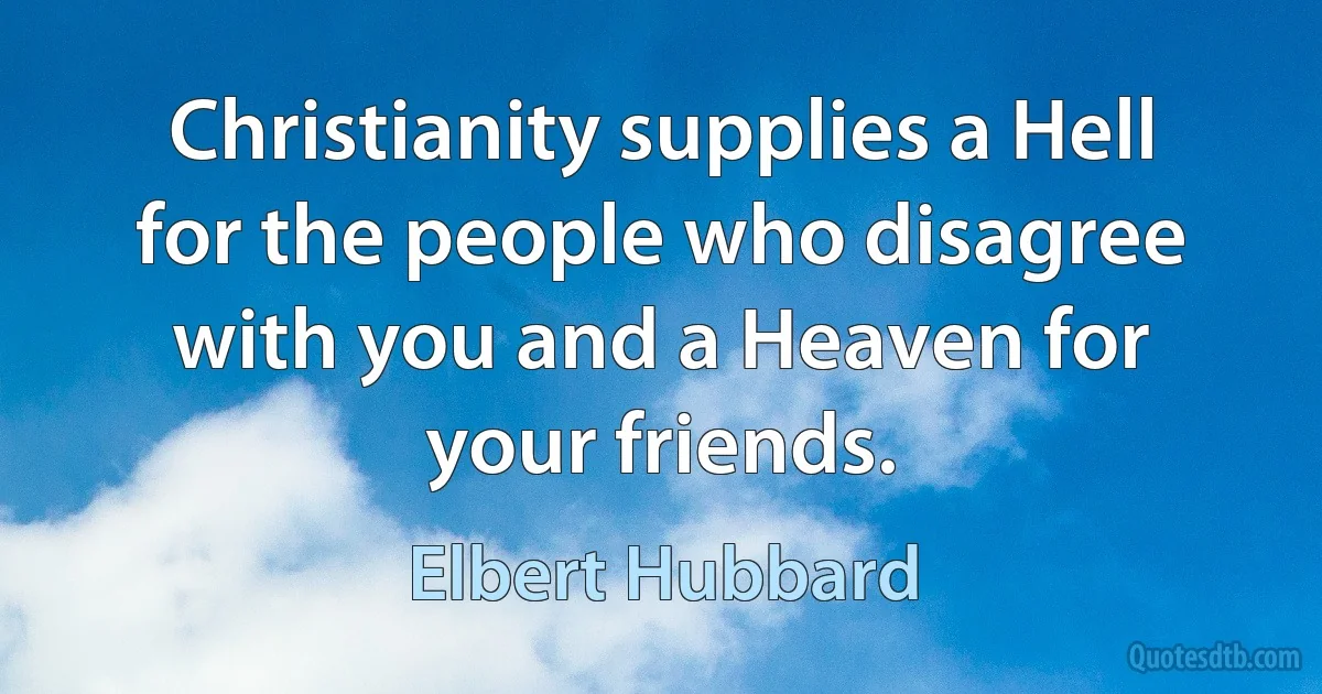 Christianity supplies a Hell for the people who disagree with you and a Heaven for your friends. (Elbert Hubbard)