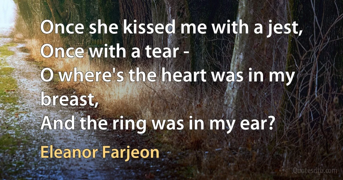 Once she kissed me with a jest,
Once with a tear -
O where's the heart was in my breast,
And the ring was in my ear? (Eleanor Farjeon)