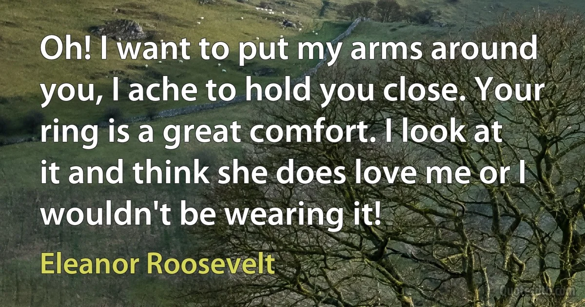 Oh! I want to put my arms around you, I ache to hold you close. Your ring is a great comfort. I look at it and think she does love me or I wouldn't be wearing it! (Eleanor Roosevelt)