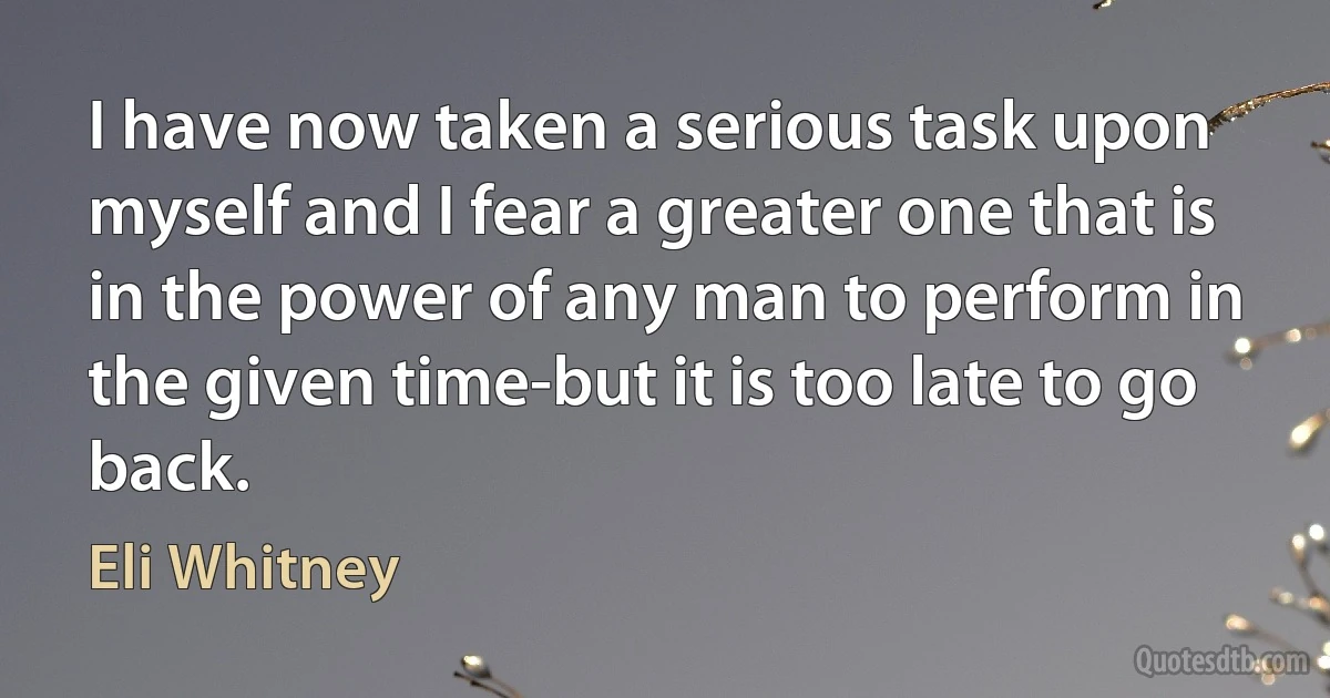 I have now taken a serious task upon myself and I fear a greater one that is in the power of any man to perform in the given time-but it is too late to go back. (Eli Whitney)