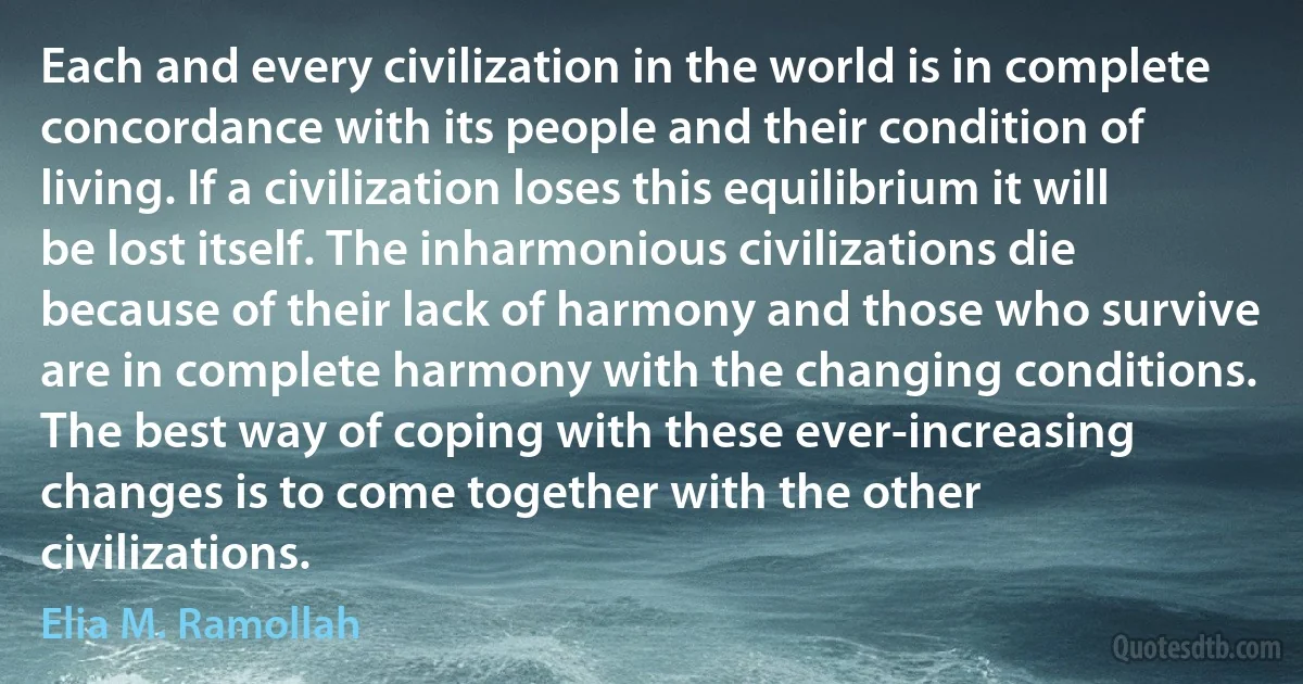 Each and every civilization in the world is in complete concordance with its people and their condition of living. If a civilization loses this equilibrium it will be lost itself. The inharmonious civilizations die because of their lack of harmony and those who survive are in complete harmony with the changing conditions. The best way of coping with these ever-increasing changes is to come together with the other civilizations. (Elia M. Ramollah)