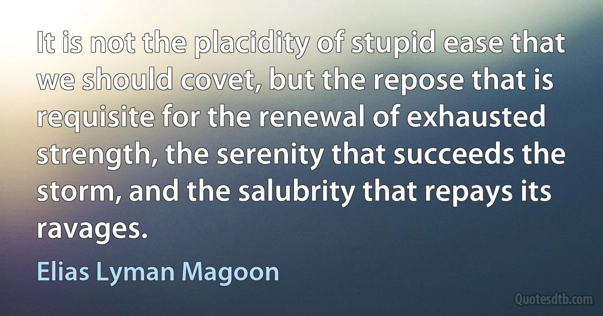 It is not the placidity of stupid ease that we should covet, but the repose that is requisite for the renewal of exhausted strength, the serenity that succeeds the storm, and the salubrity that repays its ravages. (Elias Lyman Magoon)