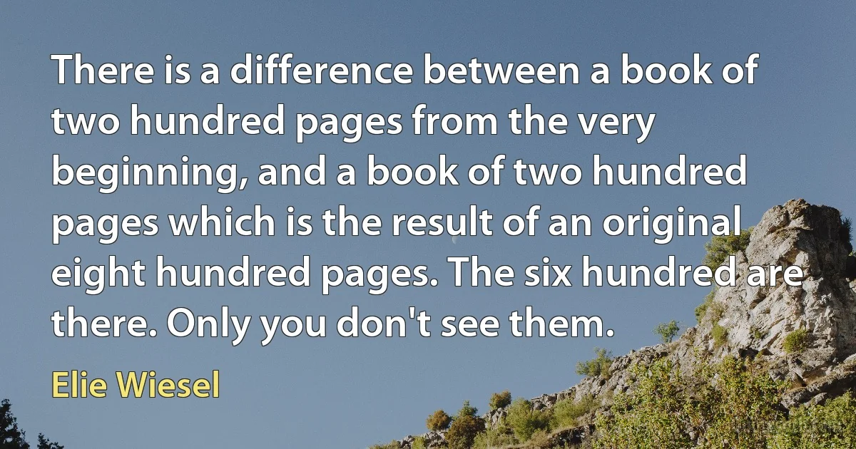 There is a difference between a book of two hundred pages from the very beginning, and a book of two hundred pages which is the result of an original eight hundred pages. The six hundred are there. Only you don't see them. (Elie Wiesel)