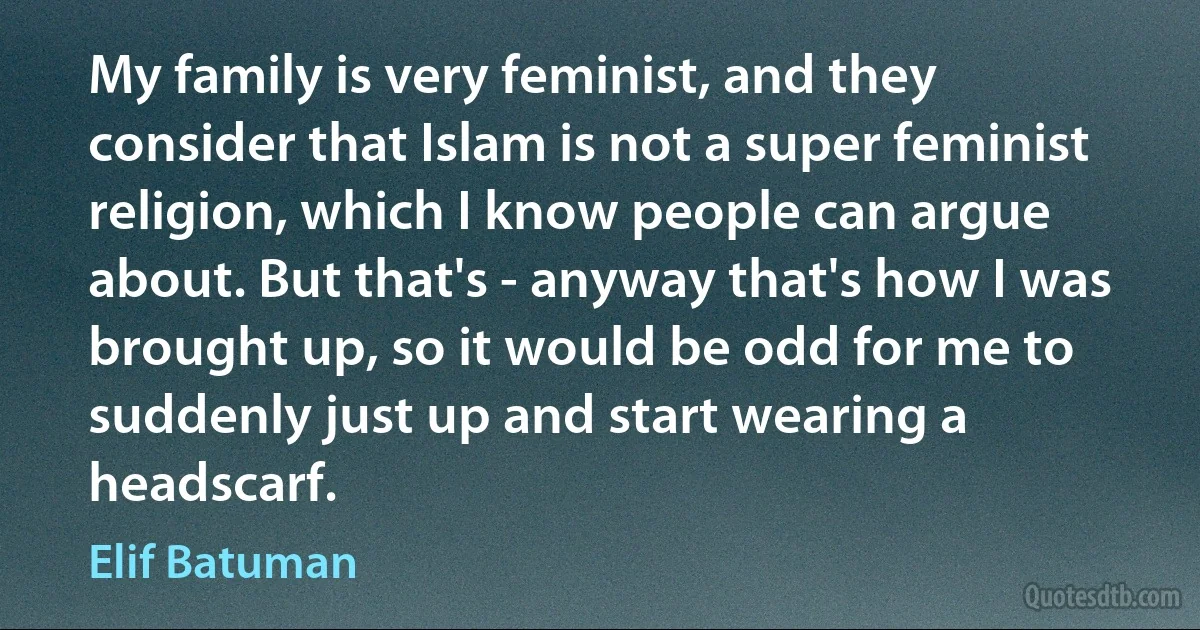 My family is very feminist, and they consider that Islam is not a super feminist religion, which I know people can argue about. But that's - anyway that's how I was brought up, so it would be odd for me to suddenly just up and start wearing a headscarf. (Elif Batuman)