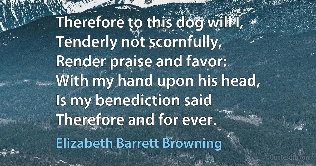 Therefore to this dog will I,
Tenderly not scornfully,
Render praise and favor:
With my hand upon his head,
Is my benediction said
Therefore and for ever. (Elizabeth Barrett Browning)