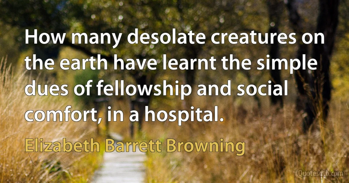 How many desolate creatures on the earth have learnt the simple dues of fellowship and social comfort, in a hospital. (Elizabeth Barrett Browning)