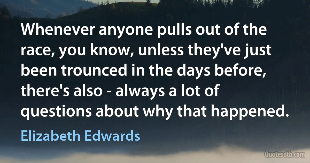 Whenever anyone pulls out of the race, you know, unless they've just been trounced in the days before, there's also - always a lot of questions about why that happened. (Elizabeth Edwards)