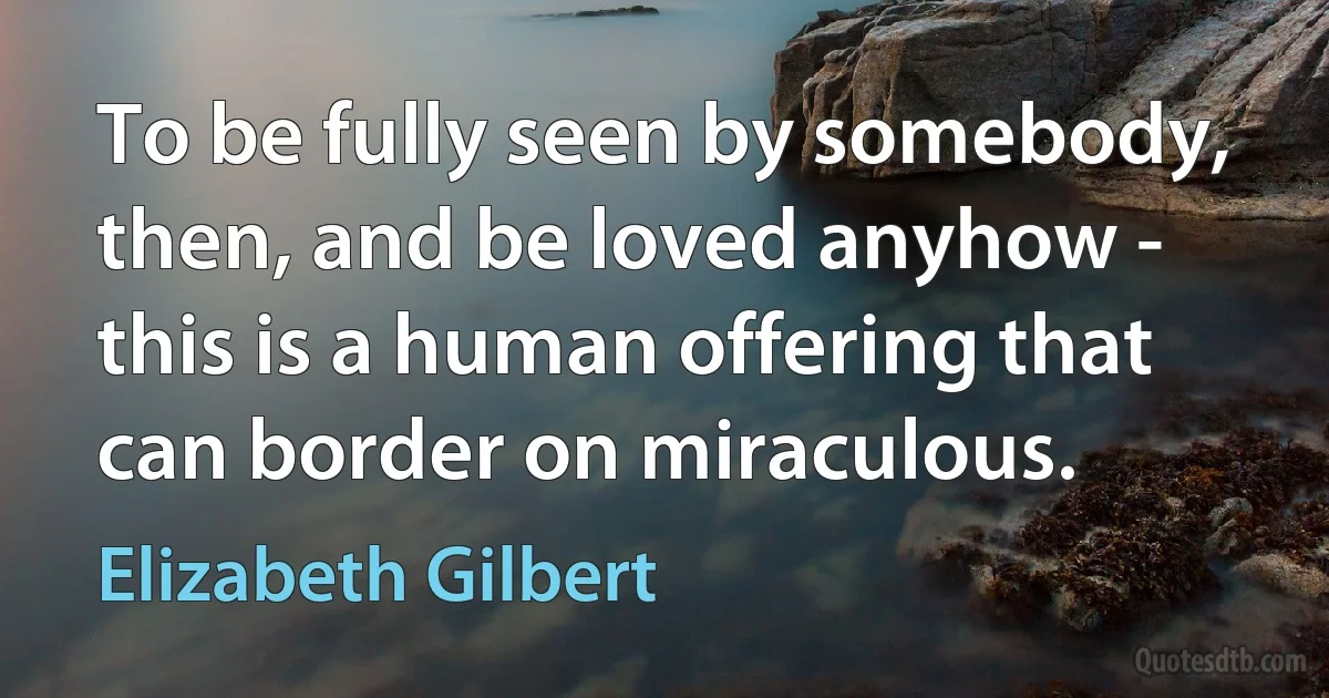 To be fully seen by somebody, then, and be loved anyhow - this is a human offering that can border on miraculous. (Elizabeth Gilbert)