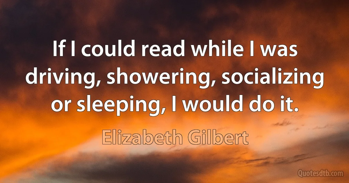 If I could read while I was driving, showering, socializing or sleeping, I would do it. (Elizabeth Gilbert)