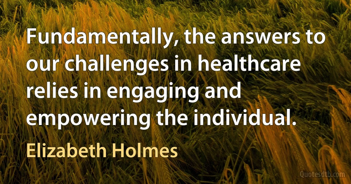 Fundamentally, the answers to our challenges in healthcare relies in engaging and empowering the individual. (Elizabeth Holmes)