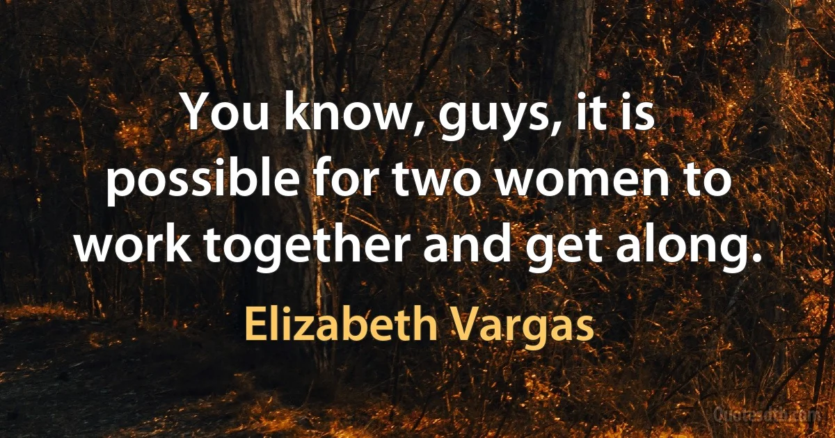 You know, guys, it is possible for two women to work together and get along. (Elizabeth Vargas)