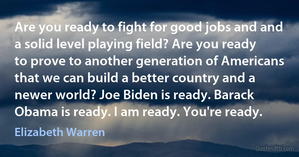 Are you ready to fight for good jobs and and a solid level playing field? Are you ready to prove to another generation of Americans that we can build a better country and a newer world? Joe Biden is ready. Barack Obama is ready. I am ready. You're ready. (Elizabeth Warren)