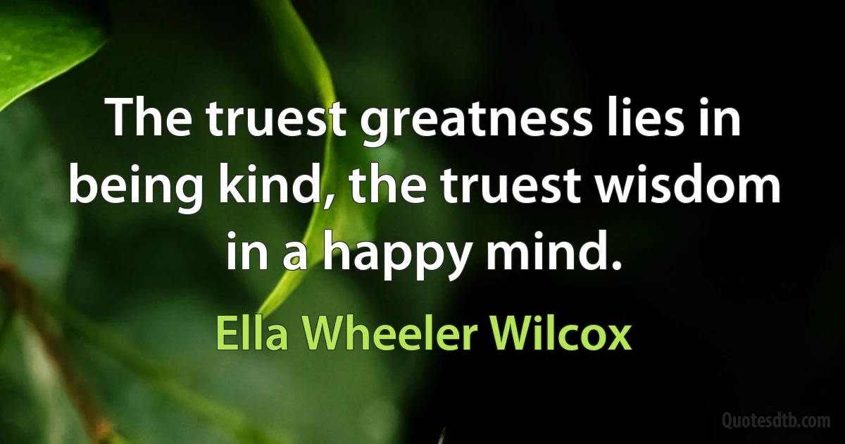 The truest greatness lies in being kind, the truest wisdom in a happy mind. (Ella Wheeler Wilcox)