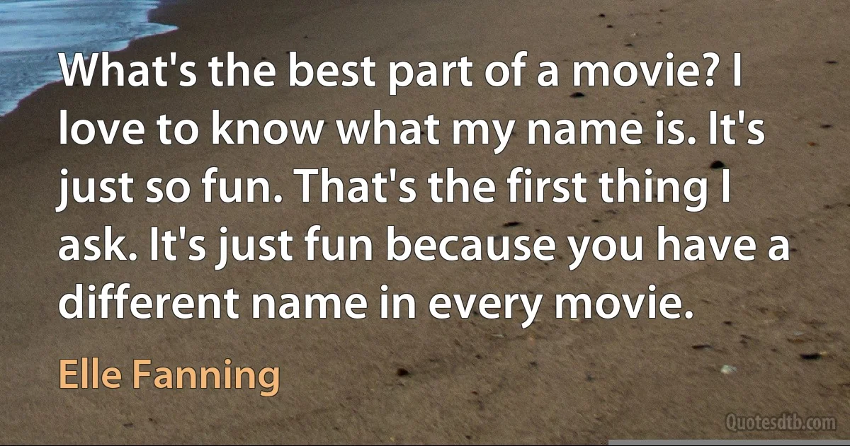 What's the best part of a movie? I love to know what my name is. It's just so fun. That's the first thing I ask. It's just fun because you have a different name in every movie. (Elle Fanning)