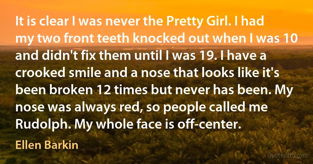 It is clear I was never the Pretty Girl. I had my two front teeth knocked out when I was 10 and didn't fix them until I was 19. I have a crooked smile and a nose that looks like it's been broken 12 times but never has been. My nose was always red, so people called me Rudolph. My whole face is off-center. (Ellen Barkin)