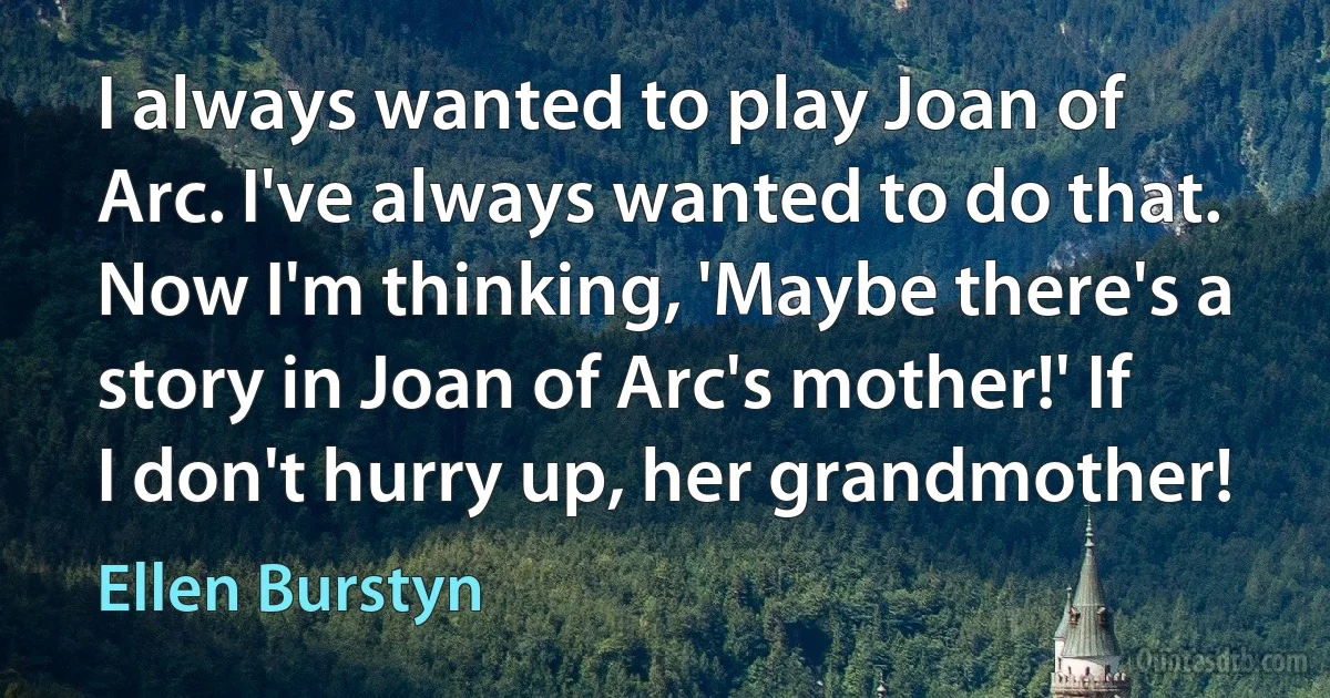 I always wanted to play Joan of Arc. I've always wanted to do that. Now I'm thinking, 'Maybe there's a story in Joan of Arc's mother!' If I don't hurry up, her grandmother! (Ellen Burstyn)