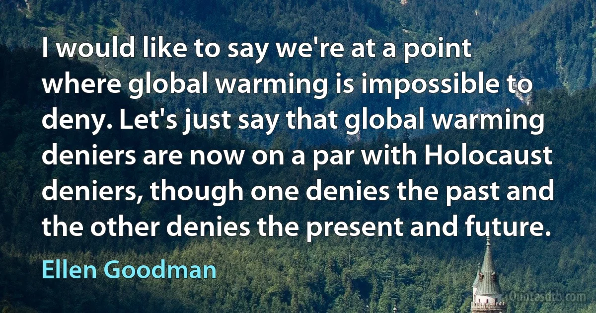 I would like to say we're at a point where global warming is impossible to deny. Let's just say that global warming deniers are now on a par with Holocaust deniers, though one denies the past and the other denies the present and future. (Ellen Goodman)