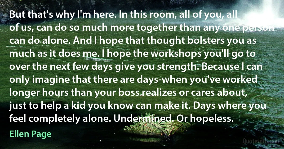 But that's why I'm here. In this room, all of you, all of us, can do so much more together than any one person can do alone. And I hope that thought bolsters you as much as it does me. I hope the workshops you'll go to over the next few days give you strength. Because I can only imagine that there are days-when you've worked longer hours than your boss realizes or cares about, just to help a kid you know can make it. Days where you feel completely alone. Undermined. Or hopeless. (Ellen Page)