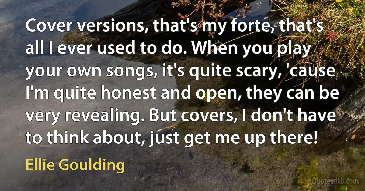 Cover versions, that's my forte, that's all I ever used to do. When you play your own songs, it's quite scary, 'cause I'm quite honest and open, they can be very revealing. But covers, I don't have to think about, just get me up there! (Ellie Goulding)