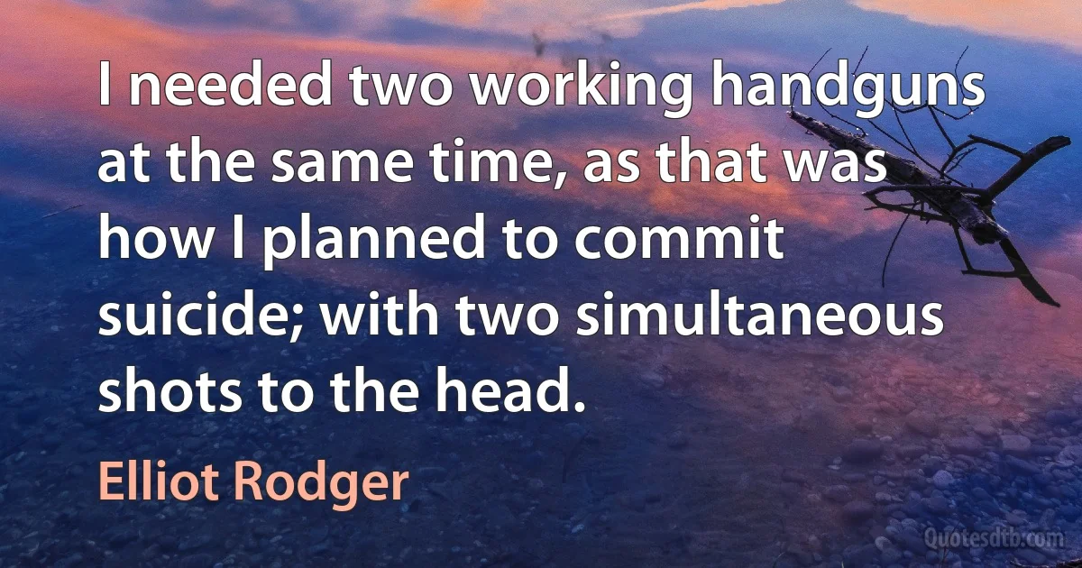 I needed two working handguns at the same time, as that was how I planned to commit suicide; with two simultaneous shots to the head. (Elliot Rodger)