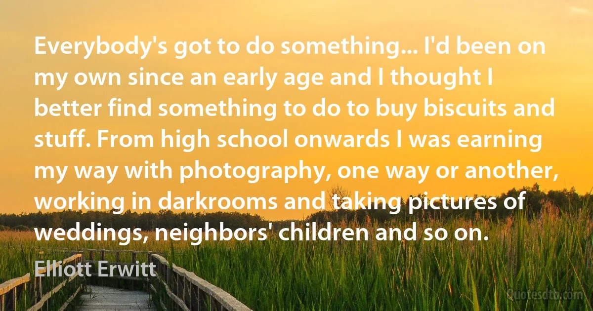 Everybody's got to do something... I'd been on my own since an early age and I thought I better find something to do to buy biscuits and stuff. From high school onwards I was earning my way with photography, one way or another, working in darkrooms and taking pictures of weddings, neighbors' children and so on. (Elliott Erwitt)
