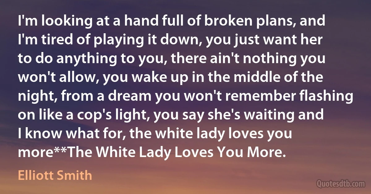 I'm looking at a hand full of broken plans, and I'm tired of playing it down, you just want her to do anything to you, there ain't nothing you won't allow, you wake up in the middle of the night, from a dream you won't remember flashing on like a cop's light, you say she's waiting and I know what for, the white lady loves you more**The White Lady Loves You More. (Elliott Smith)
