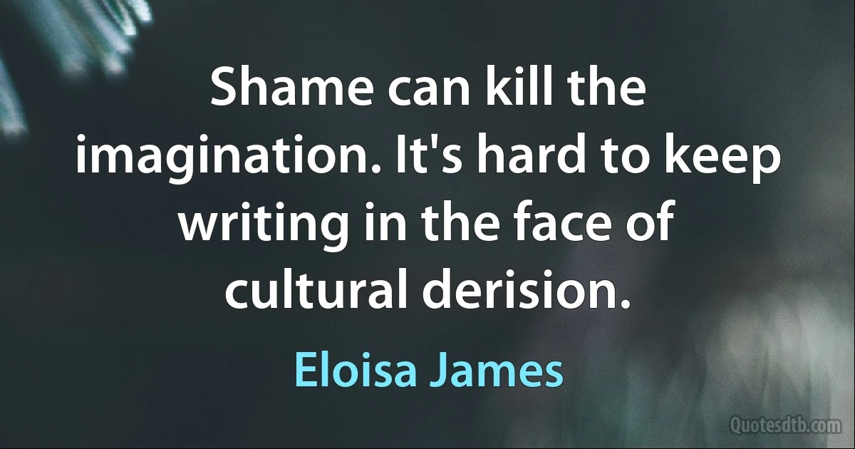 Shame can kill the imagination. It's hard to keep writing in the face of cultural derision. (Eloisa James)