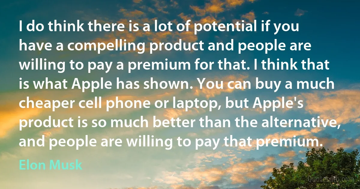 I do think there is a lot of potential if you have a compelling product and people are willing to pay a premium for that. I think that is what Apple has shown. You can buy a much cheaper cell phone or laptop, but Apple's product is so much better than the alternative, and people are willing to pay that premium. (Elon Musk)