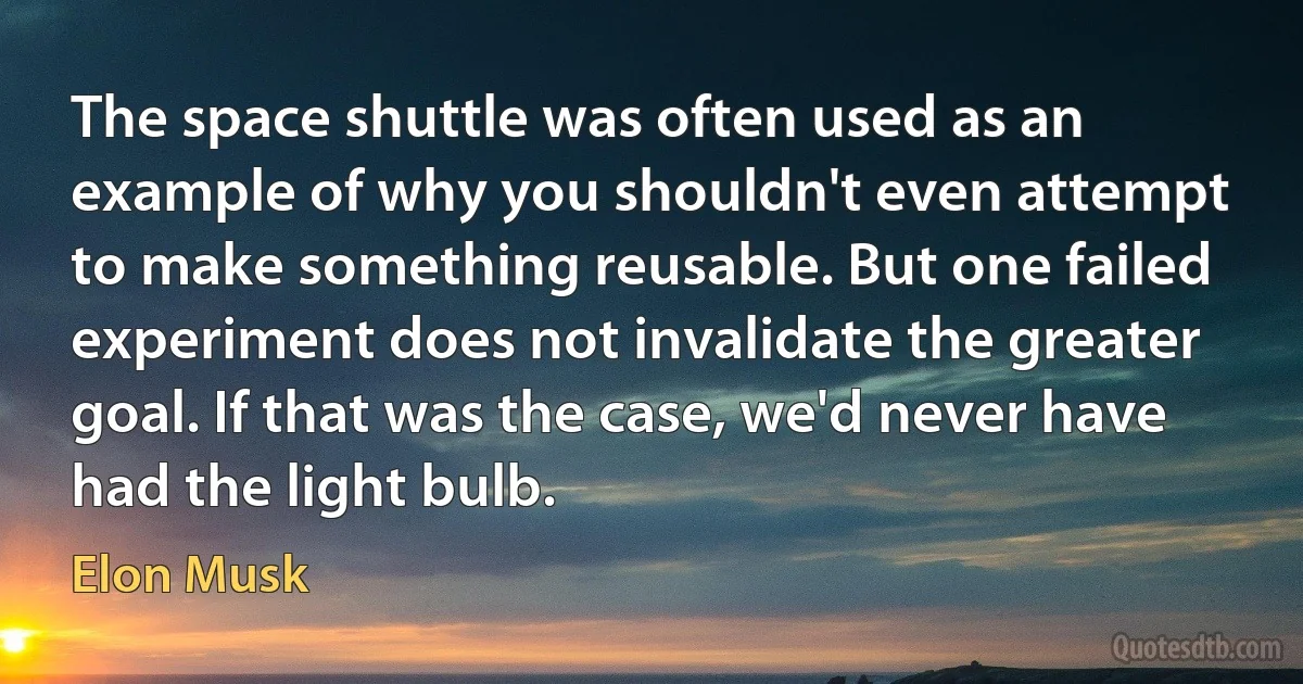 The space shuttle was often used as an example of why you shouldn't even attempt to make something reusable. But one failed experiment does not invalidate the greater goal. If that was the case, we'd never have had the light bulb. (Elon Musk)