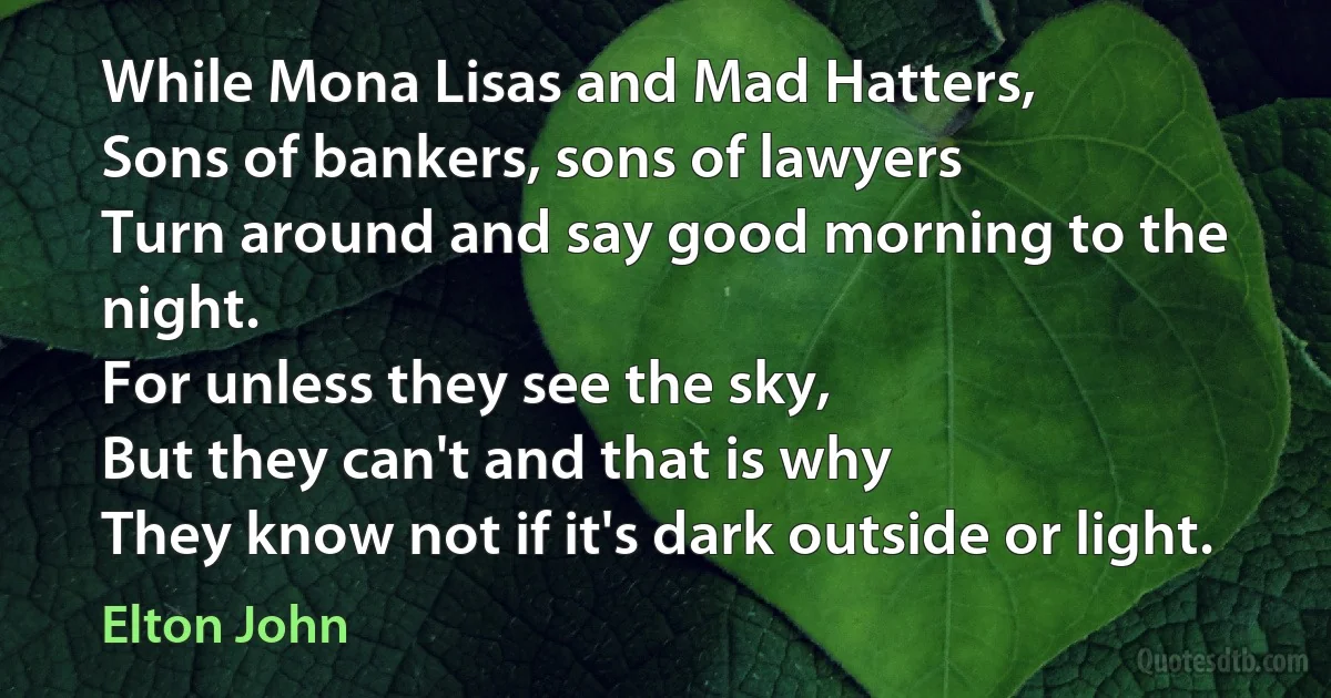 While Mona Lisas and Mad Hatters,
Sons of bankers, sons of lawyers
Turn around and say good morning to the night.
For unless they see the sky,
But they can't and that is why
They know not if it's dark outside or light. (Elton John)