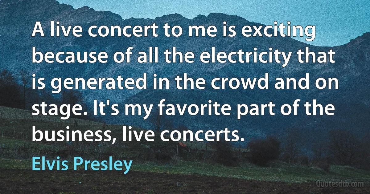 A live concert to me is exciting because of all the electricity that is generated in the crowd and on stage. It's my favorite part of the business, live concerts. (Elvis Presley)