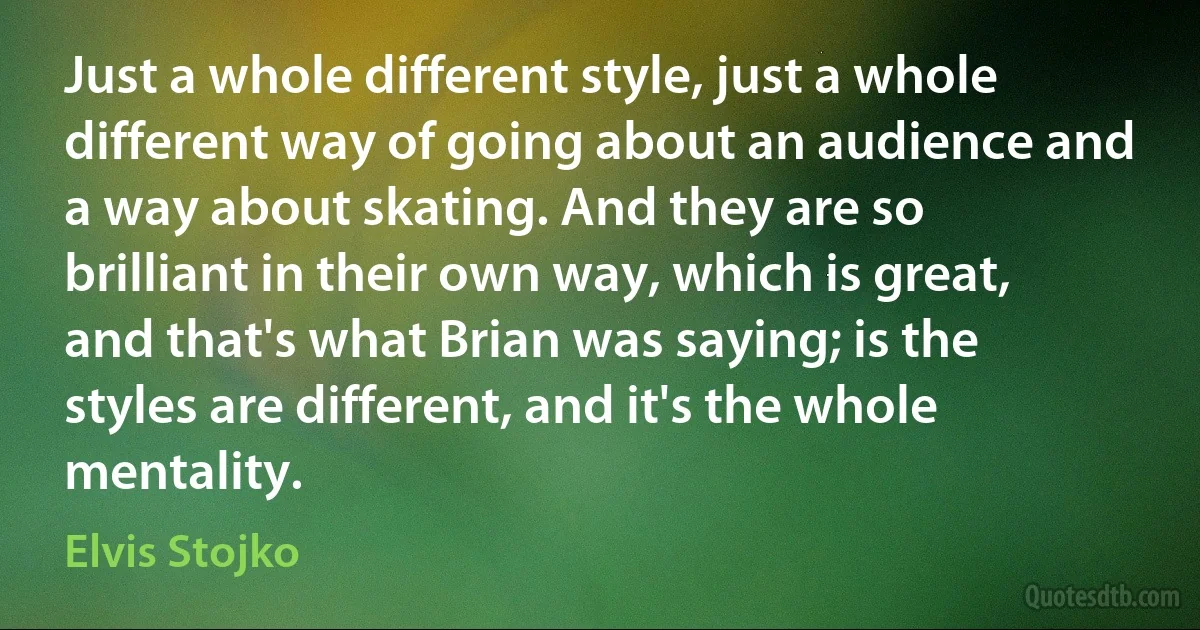 Just a whole different style, just a whole different way of going about an audience and a way about skating. And they are so brilliant in their own way, which is great, and that's what Brian was saying; is the styles are different, and it's the whole mentality. (Elvis Stojko)