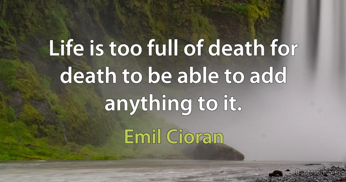 Life is too full of death for death to be able to add anything to it. (Emil Cioran)