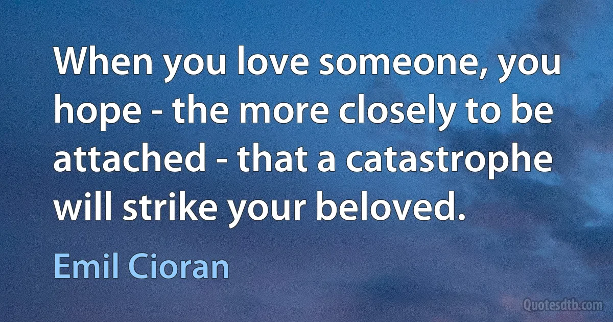 When you love someone, you hope - the more closely to be attached - that a catastrophe will strike your beloved. (Emil Cioran)