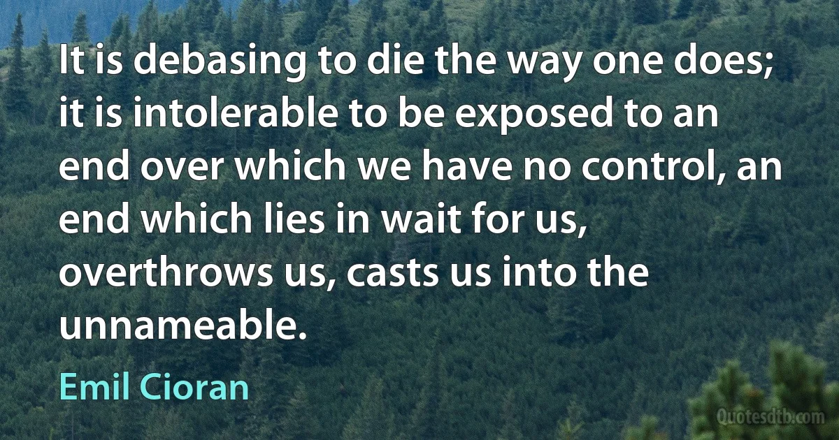 It is debasing to die the way one does; it is intolerable to be exposed to an end over which we have no control, an end which lies in wait for us, overthrows us, casts us into the unnameable. (Emil Cioran)