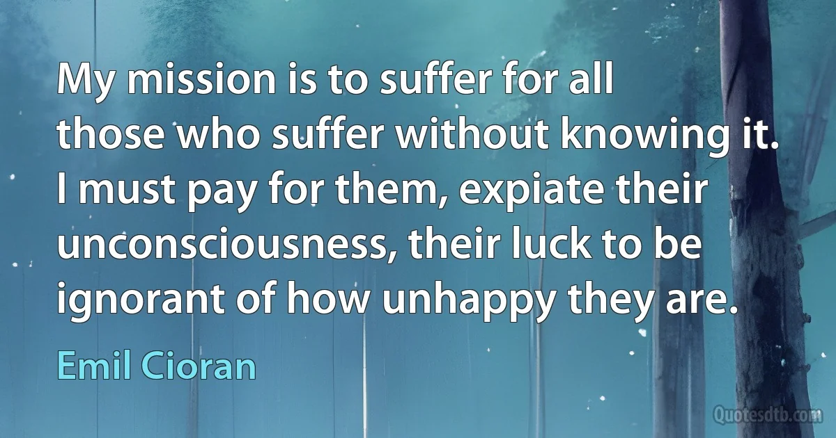 My mission is to suffer for all those who suffer without knowing it. I must pay for them, expiate their unconsciousness, their luck to be ignorant of how unhappy they are. (Emil Cioran)