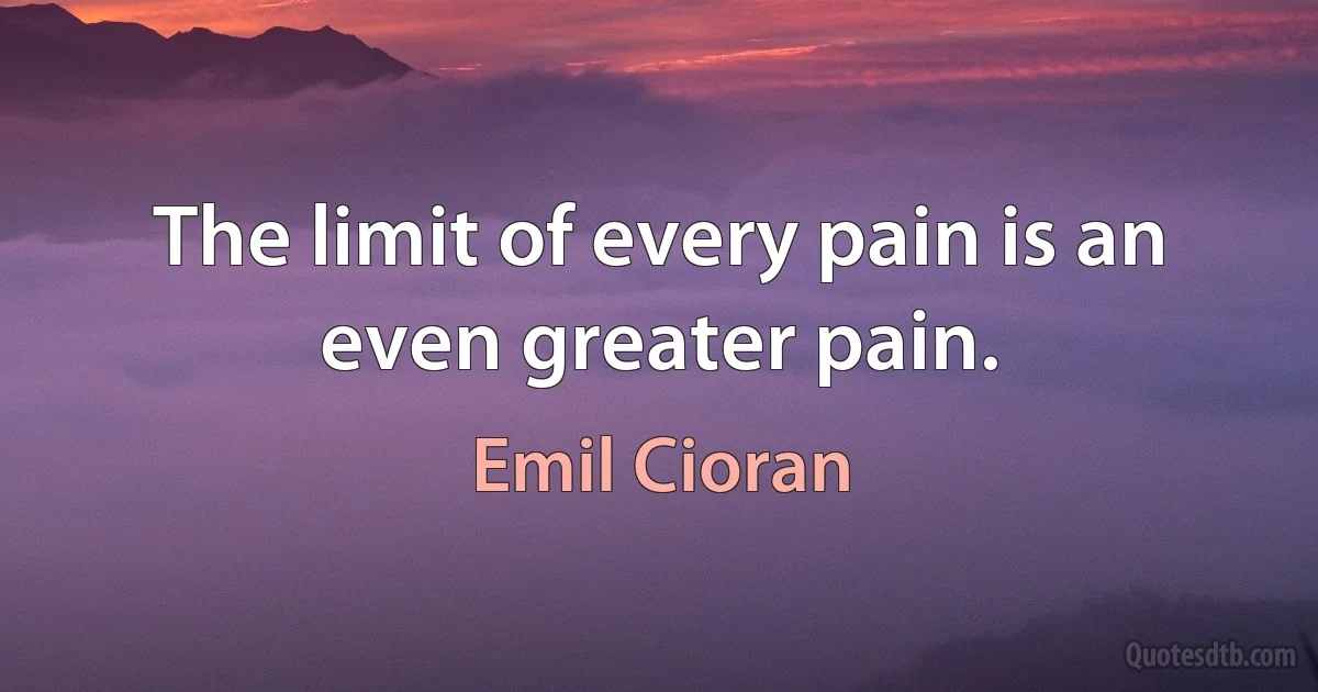 The limit of every pain is an even greater pain. (Emil Cioran)