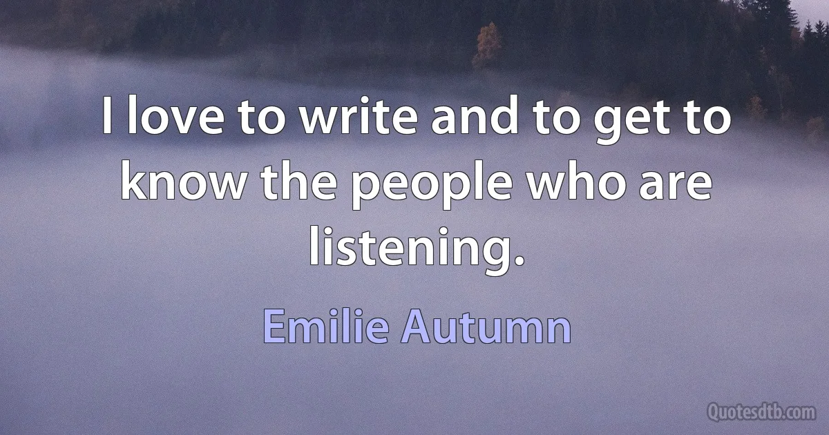 I love to write and to get to know the people who are listening. (Emilie Autumn)