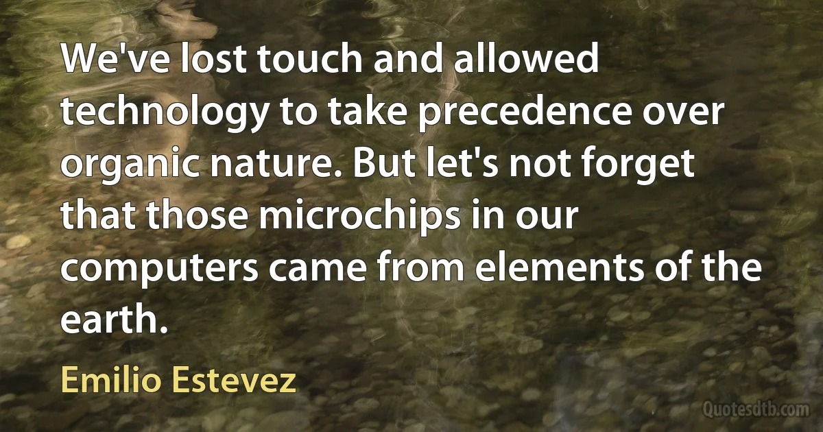 We've lost touch and allowed technology to take precedence over organic nature. But let's not forget that those microchips in our computers came from elements of the earth. (Emilio Estevez)