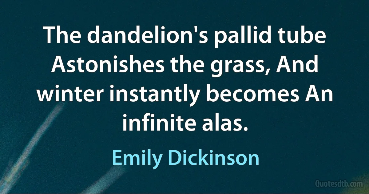 The dandelion's pallid tube Astonishes the grass, And winter instantly becomes An infinite alas. (Emily Dickinson)