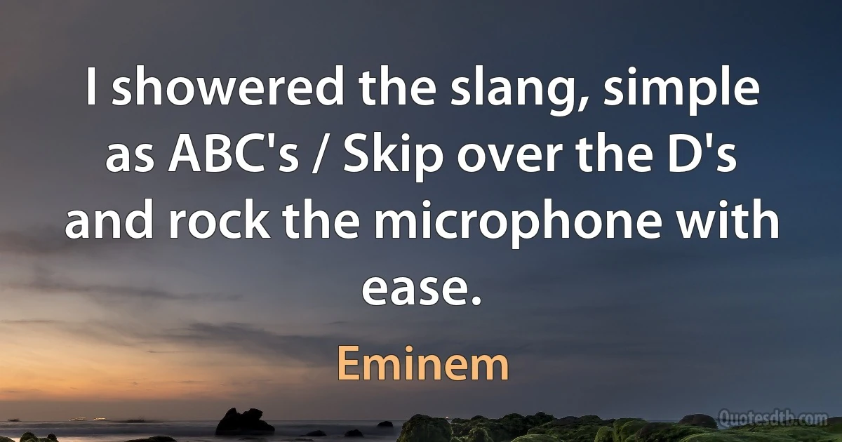 I showered the slang, simple as ABC's / Skip over the D's and rock the microphone with ease. (Eminem)