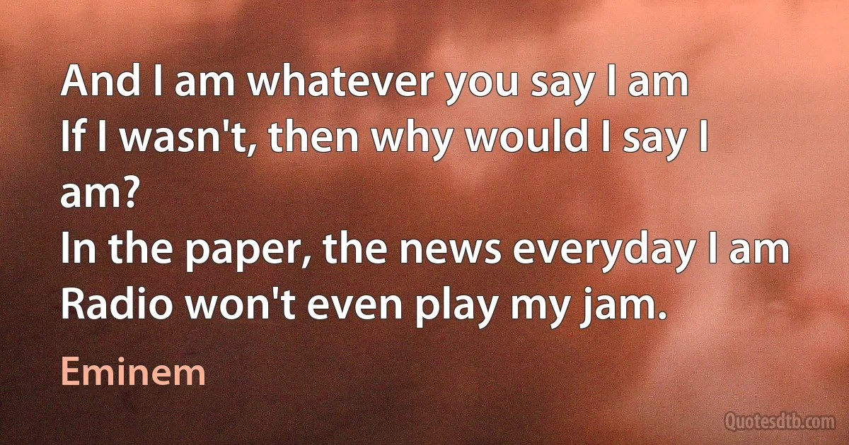 And I am whatever you say I am
If I wasn't, then why would I say I am?
In the paper, the news everyday I am
Radio won't even play my jam. (Eminem)